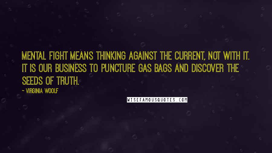 Virginia Woolf Quotes: Mental fight means thinking against the current, not with it. It is our business to puncture gas bags and discover the seeds of truth.