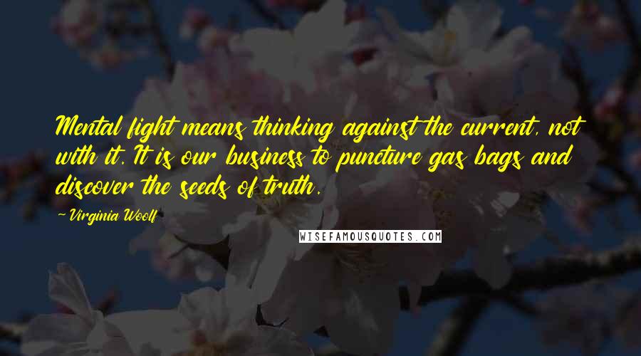 Virginia Woolf Quotes: Mental fight means thinking against the current, not with it. It is our business to puncture gas bags and discover the seeds of truth.