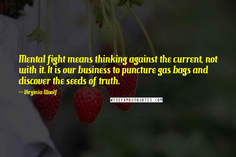 Virginia Woolf Quotes: Mental fight means thinking against the current, not with it. It is our business to puncture gas bags and discover the seeds of truth.