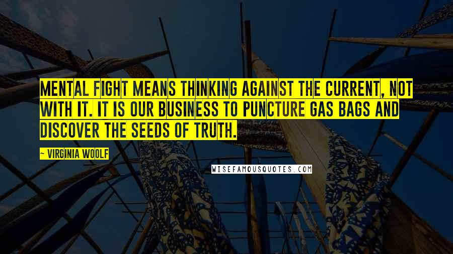 Virginia Woolf Quotes: Mental fight means thinking against the current, not with it. It is our business to puncture gas bags and discover the seeds of truth.
