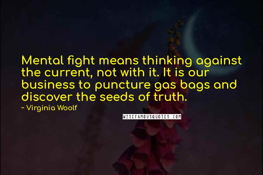Virginia Woolf Quotes: Mental fight means thinking against the current, not with it. It is our business to puncture gas bags and discover the seeds of truth.