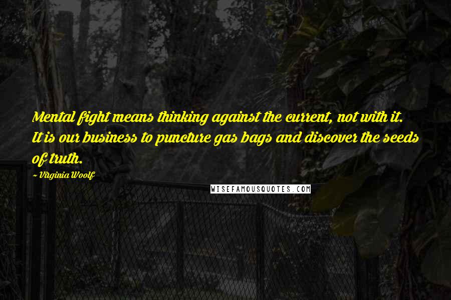 Virginia Woolf Quotes: Mental fight means thinking against the current, not with it. It is our business to puncture gas bags and discover the seeds of truth.