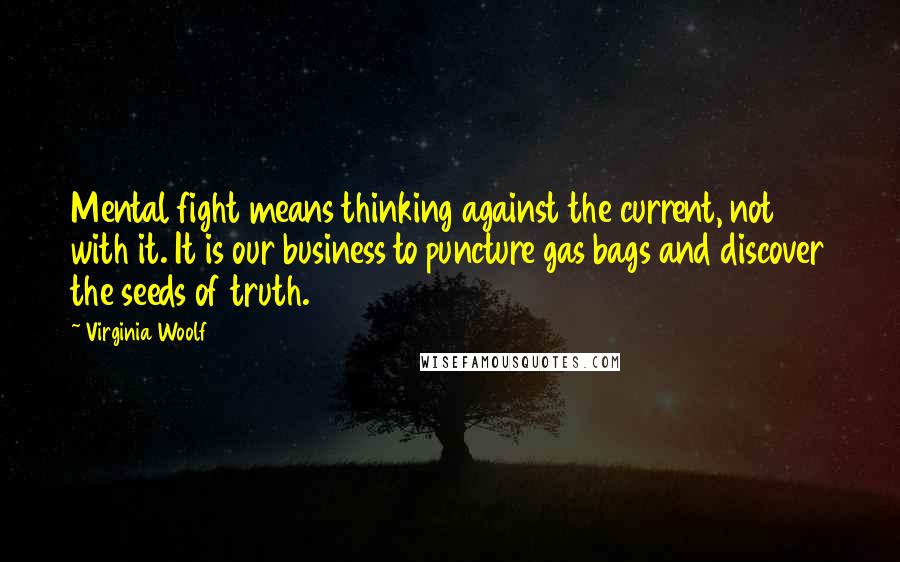 Virginia Woolf Quotes: Mental fight means thinking against the current, not with it. It is our business to puncture gas bags and discover the seeds of truth.