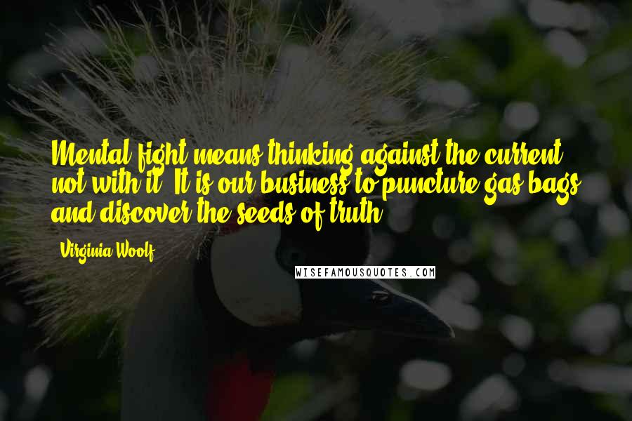 Virginia Woolf Quotes: Mental fight means thinking against the current, not with it. It is our business to puncture gas bags and discover the seeds of truth.