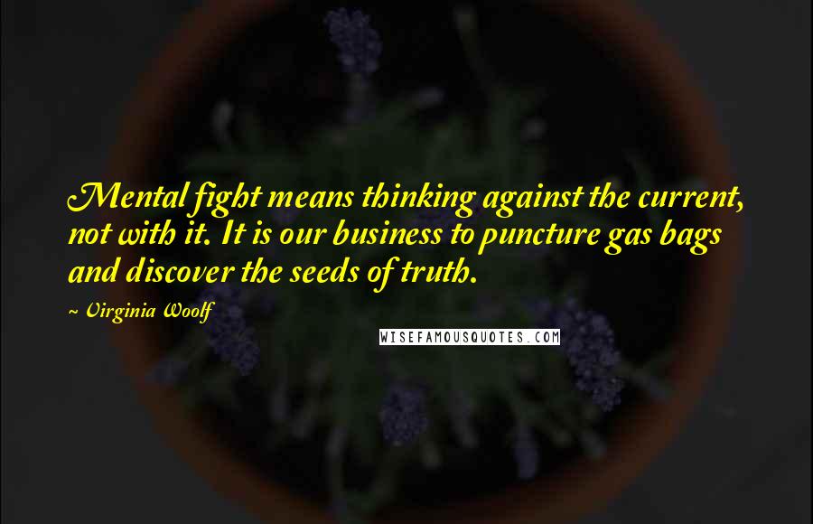 Virginia Woolf Quotes: Mental fight means thinking against the current, not with it. It is our business to puncture gas bags and discover the seeds of truth.
