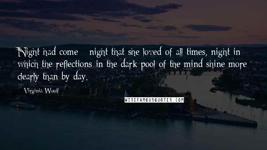 Virginia Woolf Quotes: Night had come - night that she loved of all times, night in which the reflections in the dark pool of the mind shine more clearly than by day.