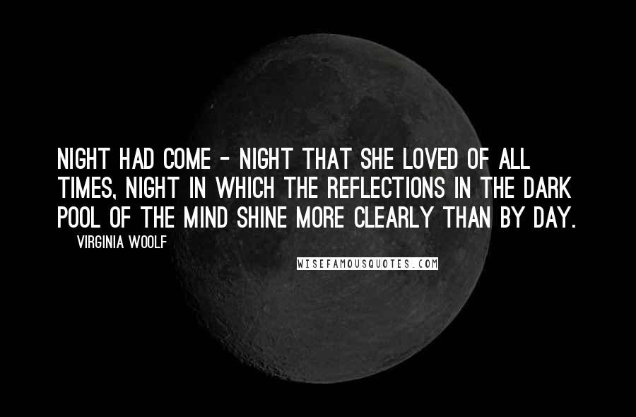 Virginia Woolf Quotes: Night had come - night that she loved of all times, night in which the reflections in the dark pool of the mind shine more clearly than by day.