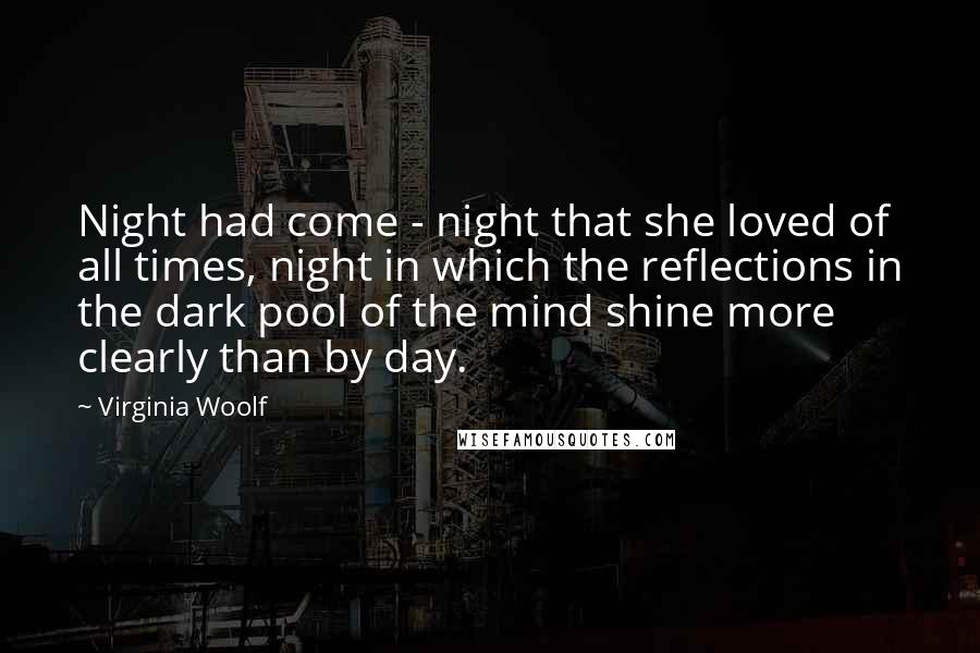 Virginia Woolf Quotes: Night had come - night that she loved of all times, night in which the reflections in the dark pool of the mind shine more clearly than by day.