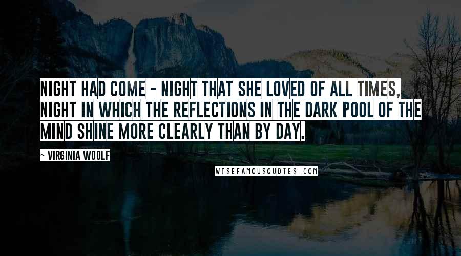 Virginia Woolf Quotes: Night had come - night that she loved of all times, night in which the reflections in the dark pool of the mind shine more clearly than by day.