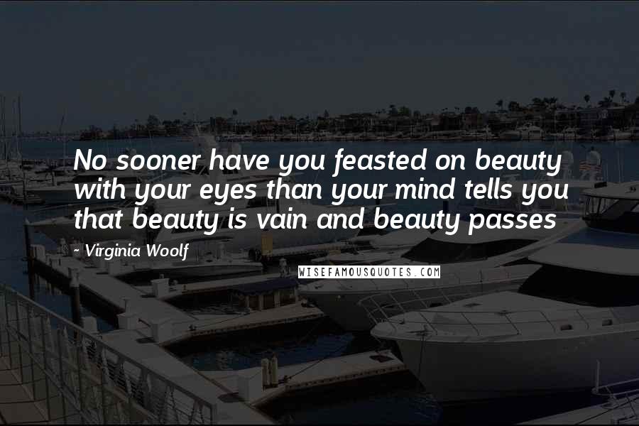 Virginia Woolf Quotes: No sooner have you feasted on beauty with your eyes than your mind tells you that beauty is vain and beauty passes