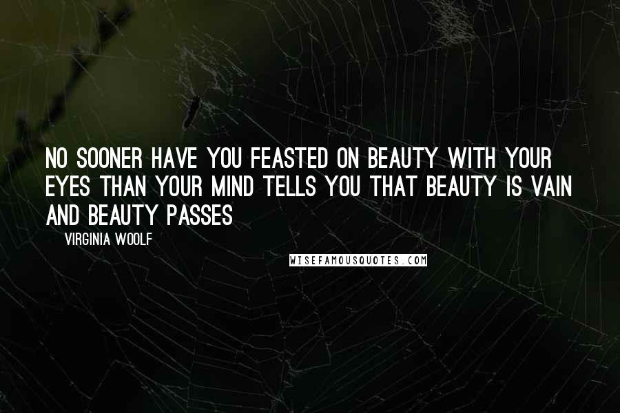 Virginia Woolf Quotes: No sooner have you feasted on beauty with your eyes than your mind tells you that beauty is vain and beauty passes