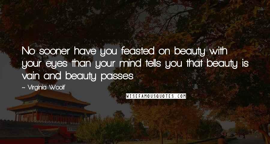 Virginia Woolf Quotes: No sooner have you feasted on beauty with your eyes than your mind tells you that beauty is vain and beauty passes