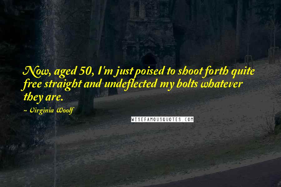 Virginia Woolf Quotes: Now, aged 50, I'm just poised to shoot forth quite free straight and undeflected my bolts whatever they are.