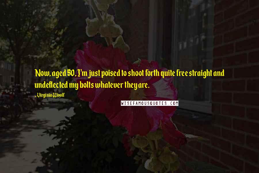 Virginia Woolf Quotes: Now, aged 50, I'm just poised to shoot forth quite free straight and undeflected my bolts whatever they are.