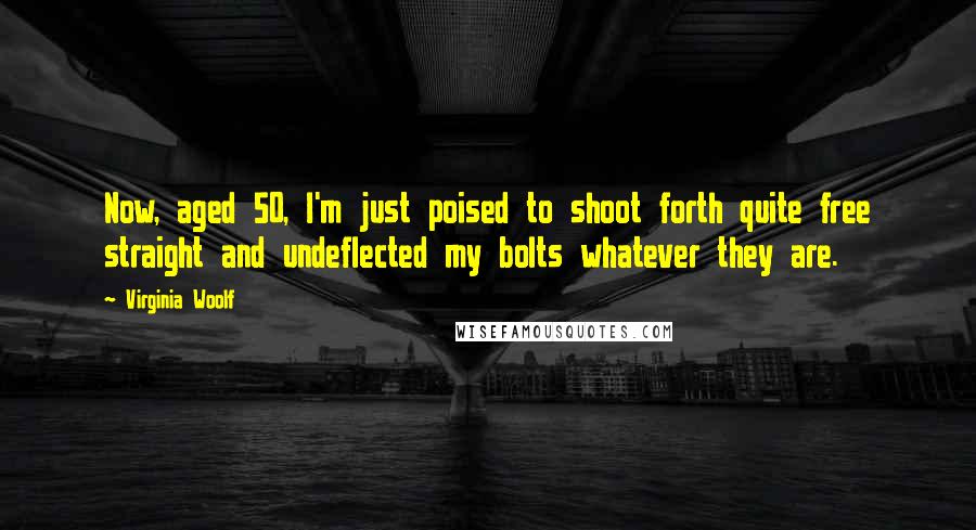 Virginia Woolf Quotes: Now, aged 50, I'm just poised to shoot forth quite free straight and undeflected my bolts whatever they are.