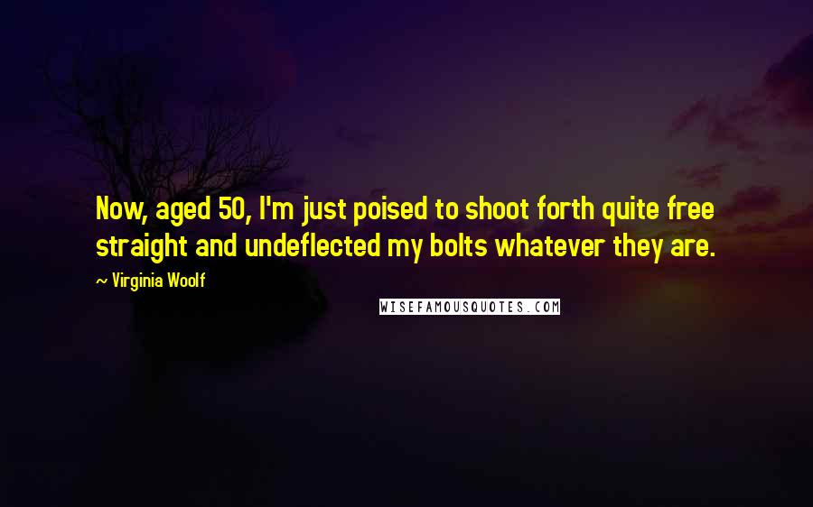 Virginia Woolf Quotes: Now, aged 50, I'm just poised to shoot forth quite free straight and undeflected my bolts whatever they are.