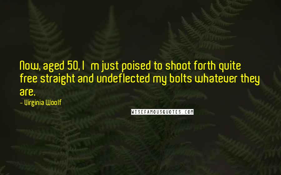 Virginia Woolf Quotes: Now, aged 50, I'm just poised to shoot forth quite free straight and undeflected my bolts whatever they are.