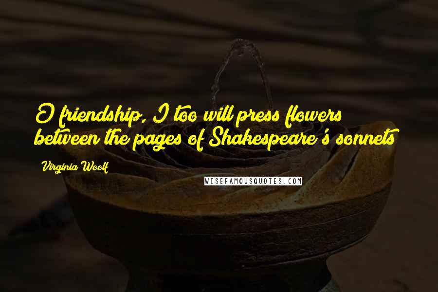 Virginia Woolf Quotes: O friendship, I too will press flowers between the pages of Shakespeare's sonnets!