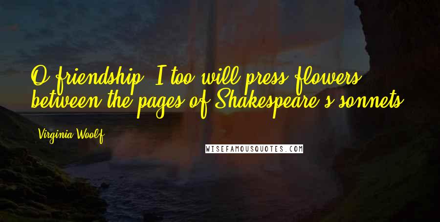 Virginia Woolf Quotes: O friendship, I too will press flowers between the pages of Shakespeare's sonnets!