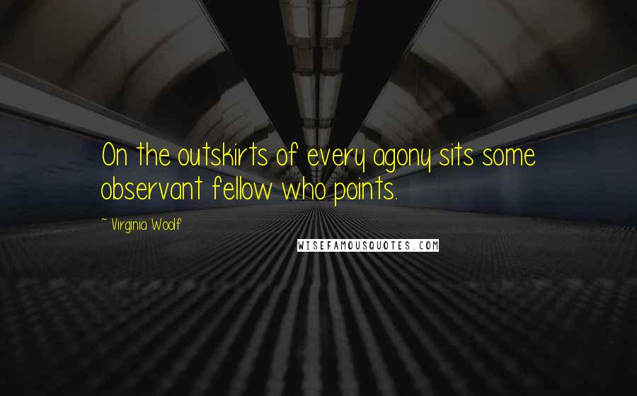 Virginia Woolf Quotes: On the outskirts of every agony sits some observant fellow who points.
