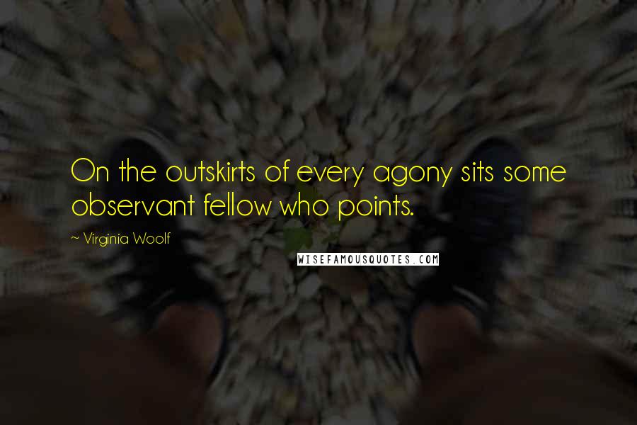 Virginia Woolf Quotes: On the outskirts of every agony sits some observant fellow who points.