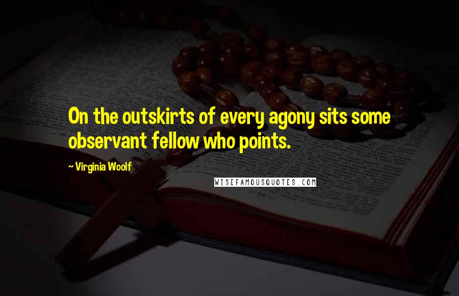 Virginia Woolf Quotes: On the outskirts of every agony sits some observant fellow who points.