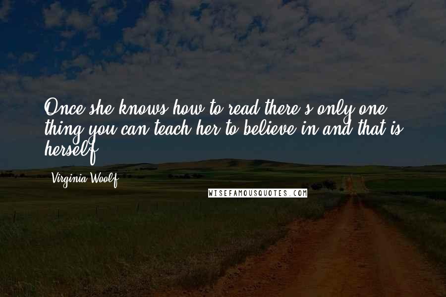 Virginia Woolf Quotes: Once she knows how to read there's only one thing you can teach her to believe in and that is herself.