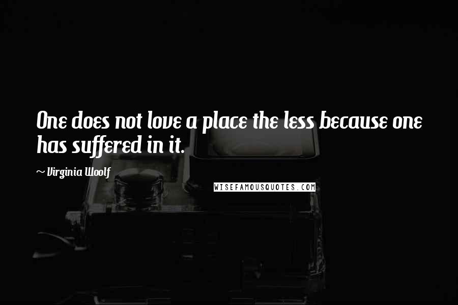 Virginia Woolf Quotes: One does not love a place the less because one has suffered in it.