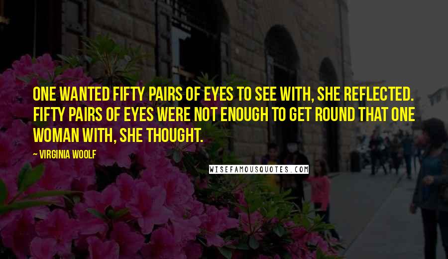 Virginia Woolf Quotes: One wanted fifty pairs of eyes to see with, she reflected. Fifty pairs of eyes were not enough to get round that one woman with, she thought.