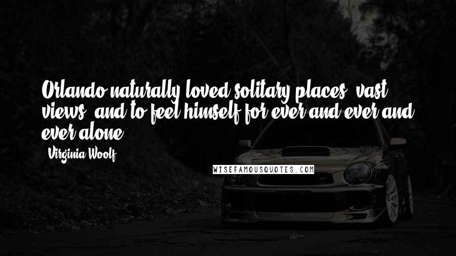Virginia Woolf Quotes: Orlando naturally loved solitary places, vast views, and to feel himself for ever and ever and ever alone.