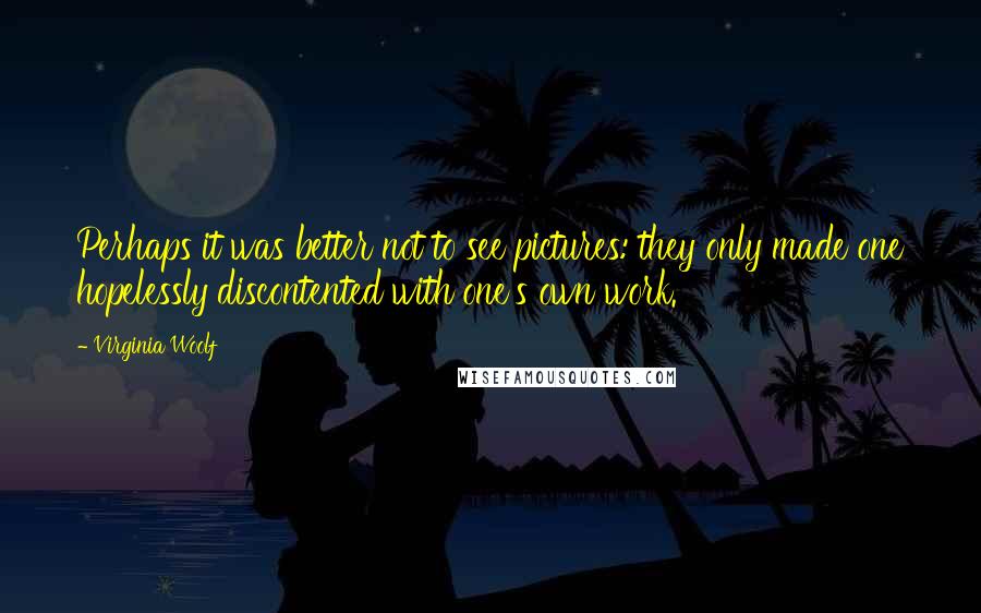 Virginia Woolf Quotes: Perhaps it was better not to see pictures: they only made one hopelessly discontented with one's own work.