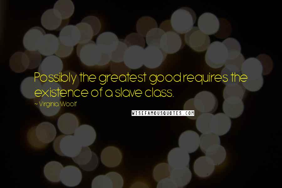 Virginia Woolf Quotes: Possibly the greatest good requires the existence of a slave class.