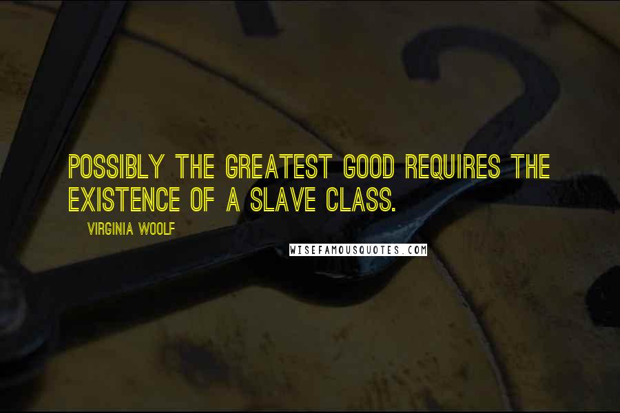 Virginia Woolf Quotes: Possibly the greatest good requires the existence of a slave class.