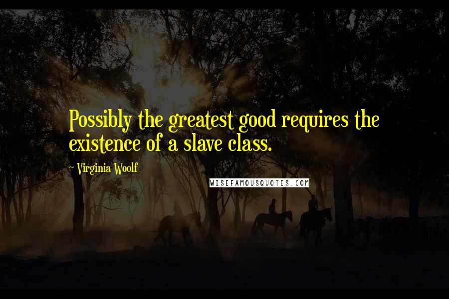 Virginia Woolf Quotes: Possibly the greatest good requires the existence of a slave class.