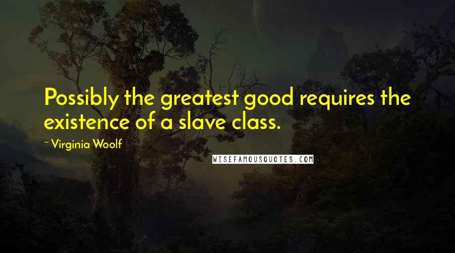 Virginia Woolf Quotes: Possibly the greatest good requires the existence of a slave class.