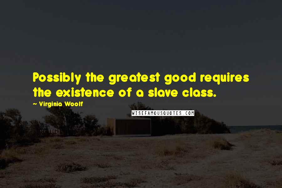 Virginia Woolf Quotes: Possibly the greatest good requires the existence of a slave class.