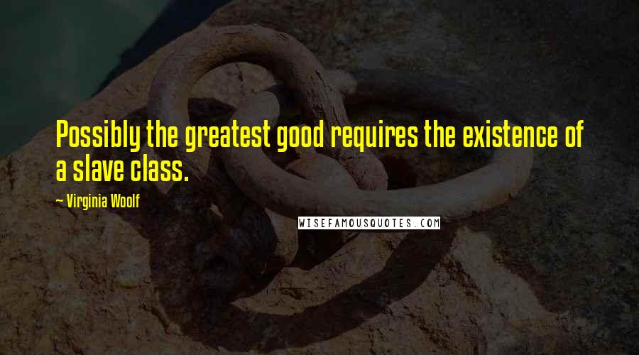 Virginia Woolf Quotes: Possibly the greatest good requires the existence of a slave class.