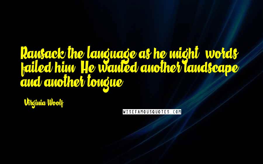 Virginia Woolf Quotes: Ransack the language as he might, words failed him. He wanted another landscape, and another tongue.