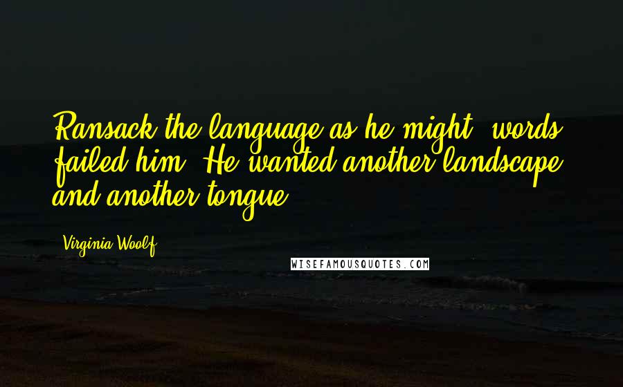 Virginia Woolf Quotes: Ransack the language as he might, words failed him. He wanted another landscape, and another tongue.
