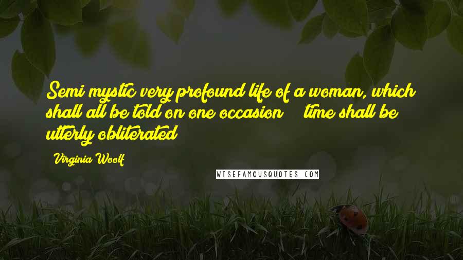 Virginia Woolf Quotes: Semi mystic very profound life of a woman, which shall all be told on one occasion; & time shall be utterly obliterated