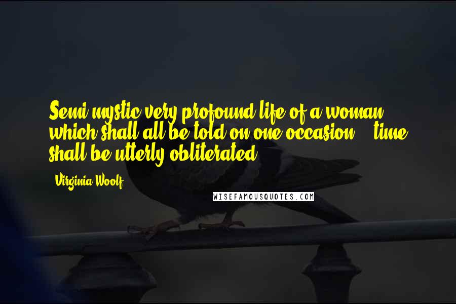 Virginia Woolf Quotes: Semi mystic very profound life of a woman, which shall all be told on one occasion; & time shall be utterly obliterated