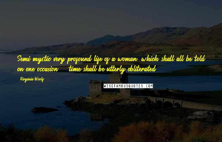 Virginia Woolf Quotes: Semi mystic very profound life of a woman, which shall all be told on one occasion; & time shall be utterly obliterated