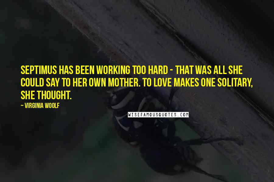 Virginia Woolf Quotes: Septimus has been working too hard - that was all she could say to her own mother. To love makes one solitary, she thought.