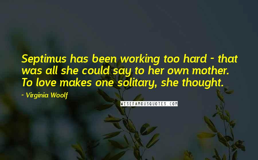 Virginia Woolf Quotes: Septimus has been working too hard - that was all she could say to her own mother. To love makes one solitary, she thought.