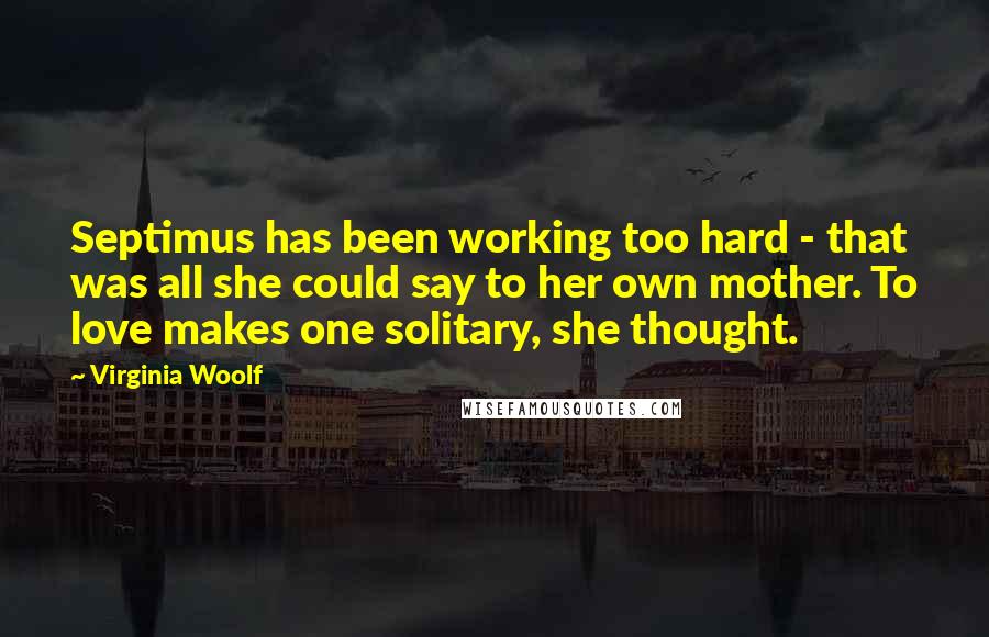 Virginia Woolf Quotes: Septimus has been working too hard - that was all she could say to her own mother. To love makes one solitary, she thought.