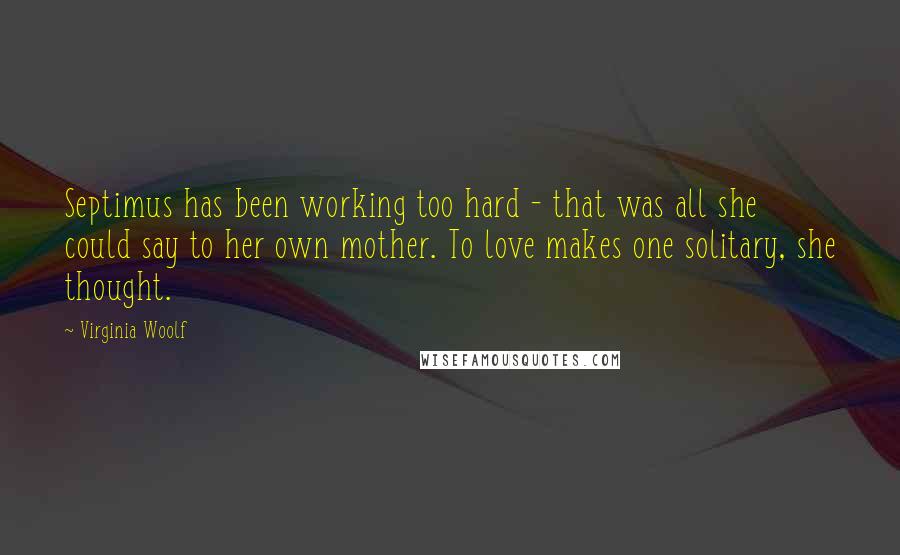 Virginia Woolf Quotes: Septimus has been working too hard - that was all she could say to her own mother. To love makes one solitary, she thought.