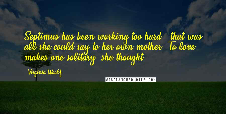 Virginia Woolf Quotes: Septimus has been working too hard - that was all she could say to her own mother. To love makes one solitary, she thought.