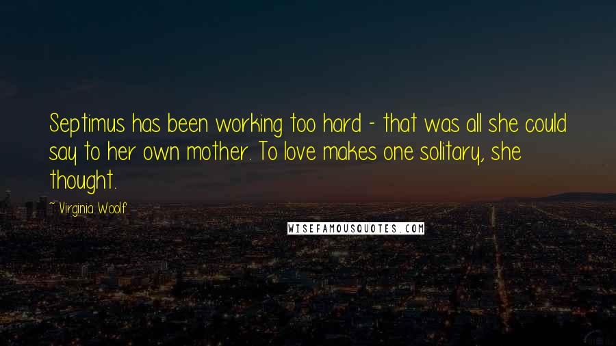 Virginia Woolf Quotes: Septimus has been working too hard - that was all she could say to her own mother. To love makes one solitary, she thought.