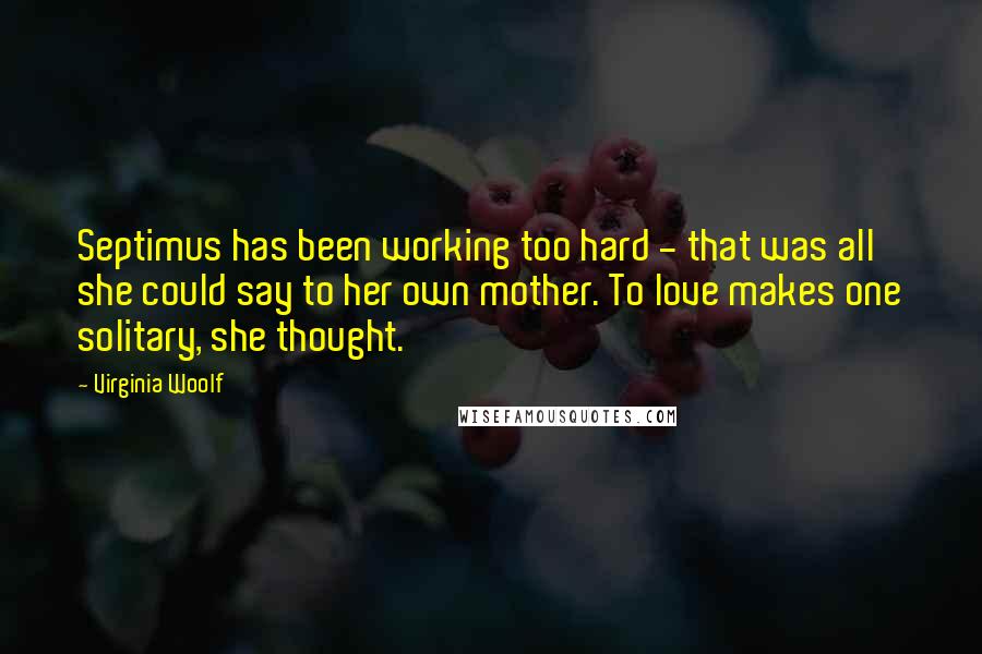 Virginia Woolf Quotes: Septimus has been working too hard - that was all she could say to her own mother. To love makes one solitary, she thought.