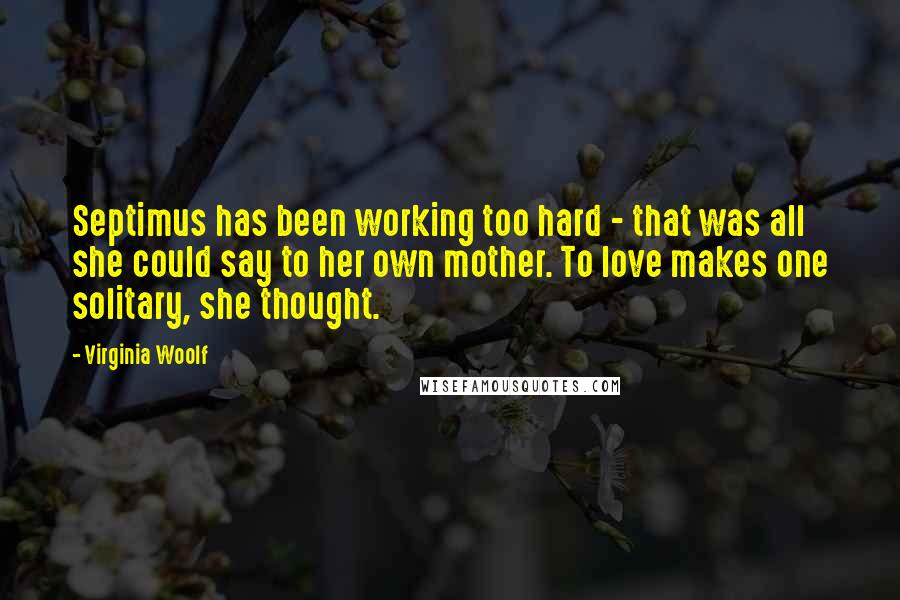 Virginia Woolf Quotes: Septimus has been working too hard - that was all she could say to her own mother. To love makes one solitary, she thought.